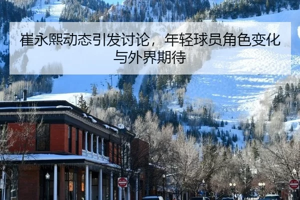 崔永熙动态引发讨论，年轻球员角色变化与外界期待