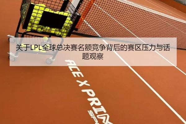关于LPL全球总决赛名额竞争背后的赛区压力与话题观察