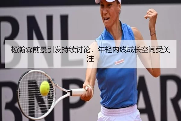杨瀚森前景引发持续讨论，年轻内线成长空间受关注 - BWIN